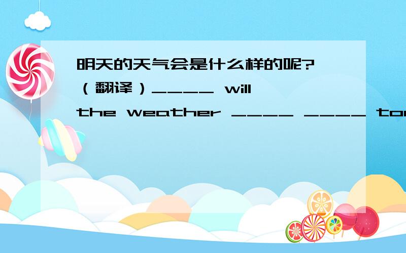 明天的天气会是什么样的呢? （翻译）____ will the weather ____ ____ tomorrow.