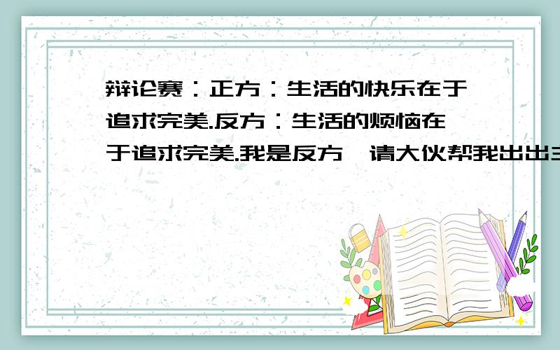 辩论赛：正方：生活的快乐在于追求完美.反方：生活的烦恼在于追求完美.我是反方,请大伙帮我出出主意哦