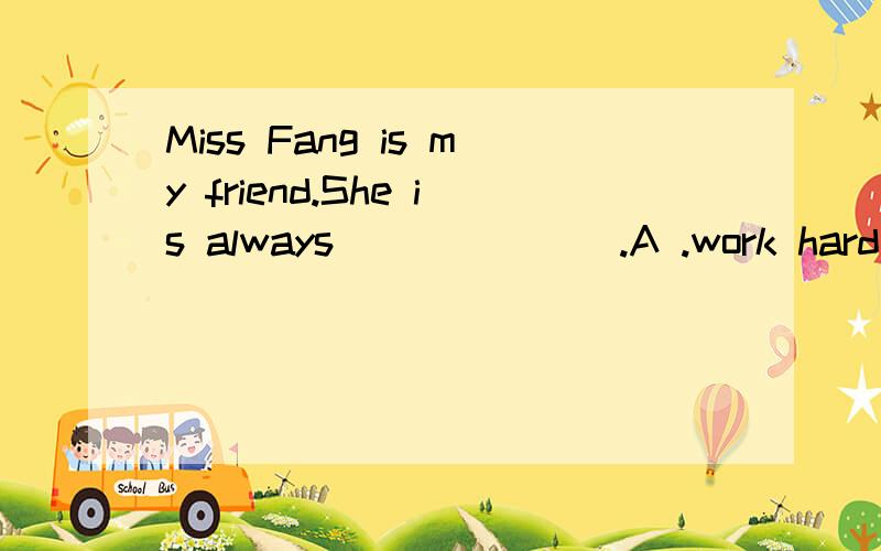 Miss Fang is my friend.She is always_______.A .work hard B.hard work C.works hard C hardworking
