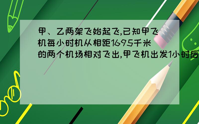 甲、乙两架飞始起飞,已知甲飞机每小时机从相距1695千米的两个机场相对飞出,甲飞机出发1小时后,乙飞机才起飞,已知甲飞机每小时飞行325千米,乙飞机每小时比甲飞机飞行快35千米,乙飞机起飞