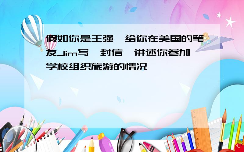 假如你是王强,给你在美国的笔友Jim写一封信,讲述你参加学校组织旅游的情况