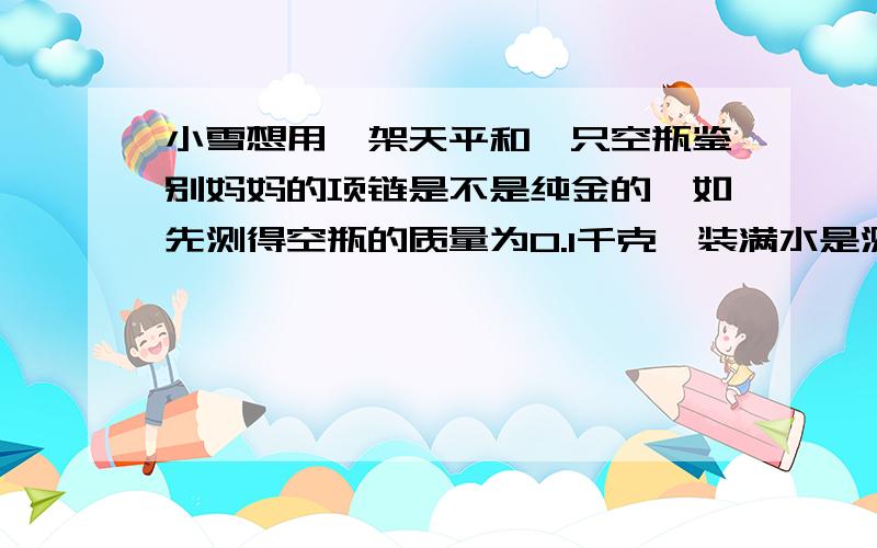 小雪想用一架天平和一只空瓶鉴别妈妈的项链是不是纯金的,如先测得空瓶的质量为0.1千克,装满水是测得总质量是0.5千克.然后将质量为0.192千克的项链放进空瓶中装满水,测得总质量是0.682千