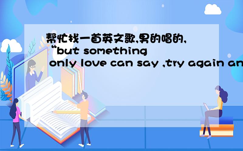 帮忙找一首英文歌,男的唱的,“but something only love can say ,try again and work away