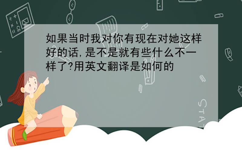 如果当时我对你有现在对她这样好的话,是不是就有些什么不一样了?用英文翻译是如何的