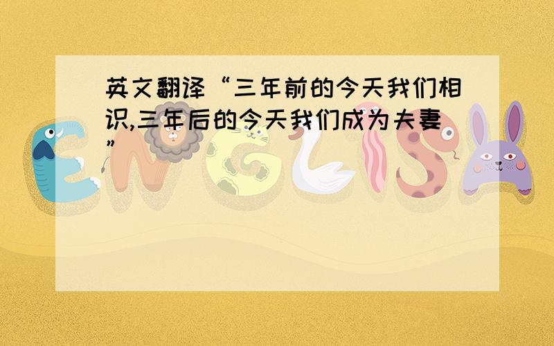 英文翻译“三年前的今天我们相识,三年后的今天我们成为夫妻”