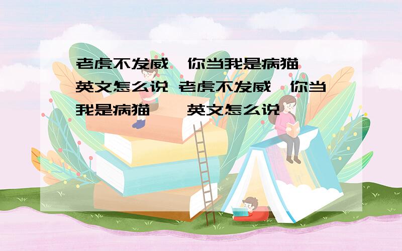 老虎不发威,你当我是病猫——英文怎么说 老虎不发威,你当我是病猫——英文怎么说