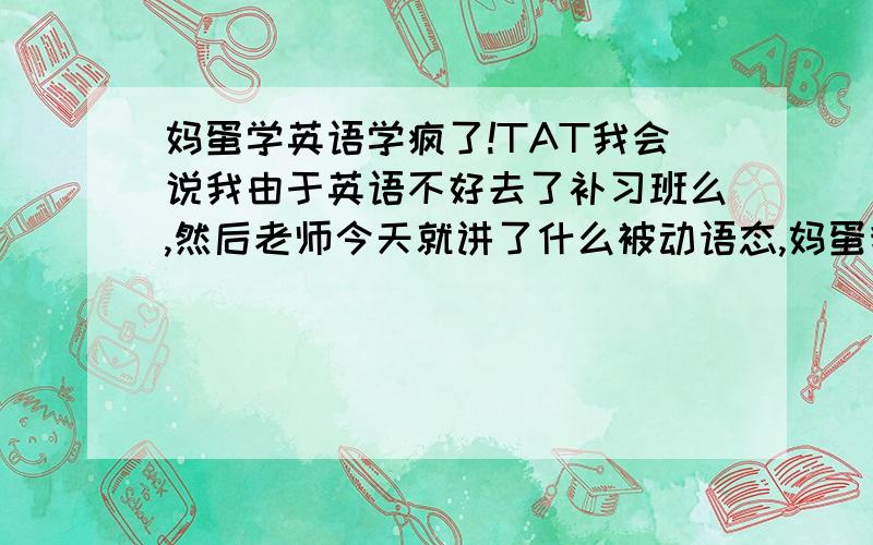 妈蛋学英语学疯了!TAT我会说我由于英语不好去了补习班么,然后老师今天就讲了什么被动语态,妈蛋我真的没听懂!但是这不是关键!关键的是现在老师讲什么,同学教我什么吧,都用什么过去分词