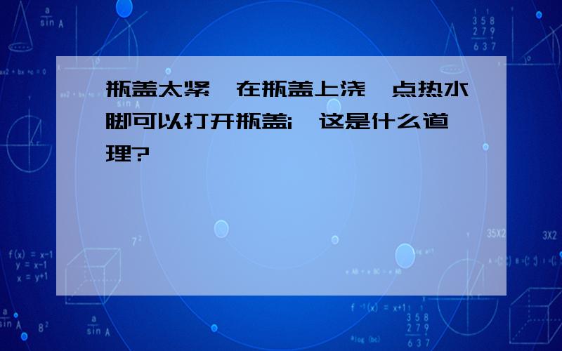 瓶盖太紧,在瓶盖上浇一点热水脚可以打开瓶盖i,这是什么道理?