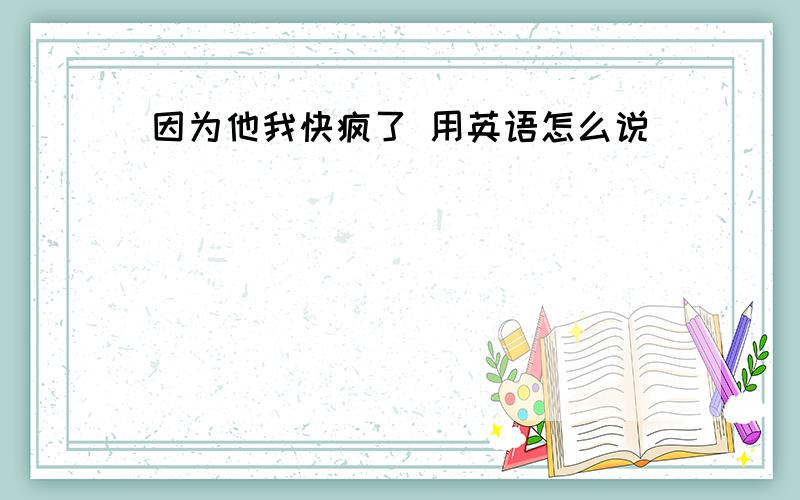 因为他我快疯了 用英语怎么说