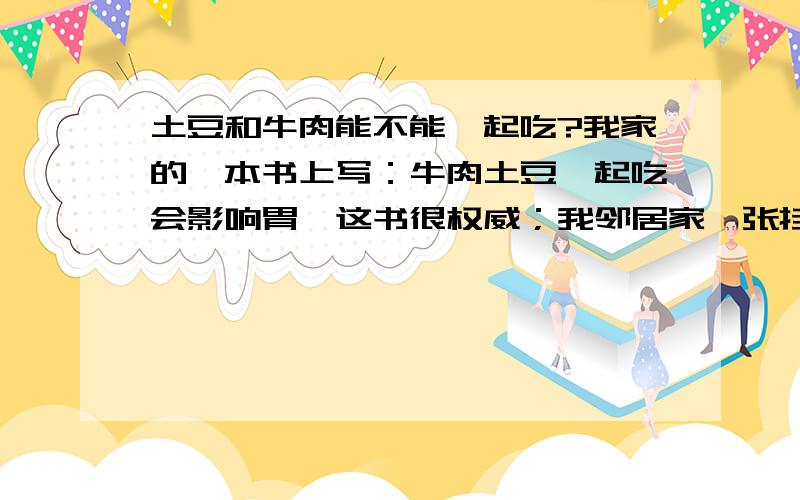 土豆和牛肉能不能一起吃?我家的一本书上写：牛肉土豆一起吃会影响胃,这书很权威；我邻居家一张挂图上写：牛肉土豆黄金搭配,北京出版的.不知道那个是真的.