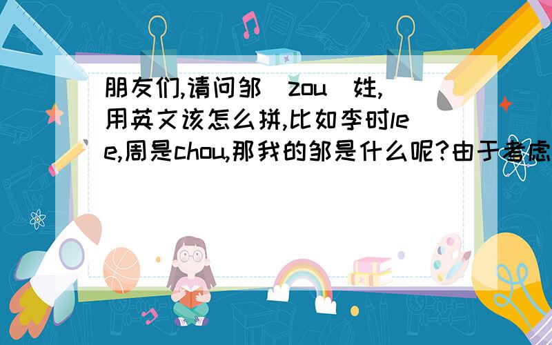 朋友们,请问邹（zou）姓,用英文该怎么拼,比如李时lee,周是chou,那我的邹是什么呢?由于考虑到以后可能要出国,所以这个邹姓的翻译尽量能让外国人能拼出来.Zou用英文拼好拗口的