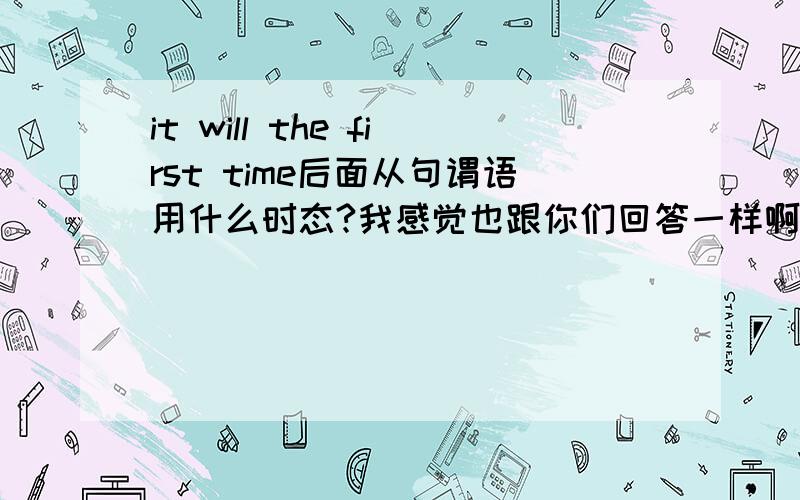 it will the first time后面从句谓语用什么时态?我感觉也跟你们回答一样啊,用一般现在时,可是老师讲的用现在完成时,