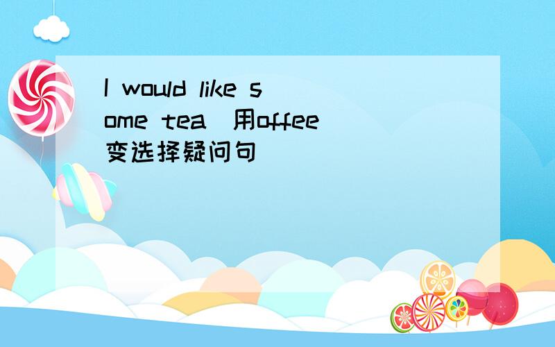 I would like some tea(用offee变选择疑问句）