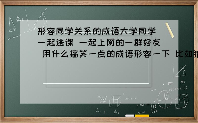 形容同学关系的成语大学同学 一起逃课 一起上网的一群好友 用什么搞笑一点的成语形容一下 比如狼狈为奸