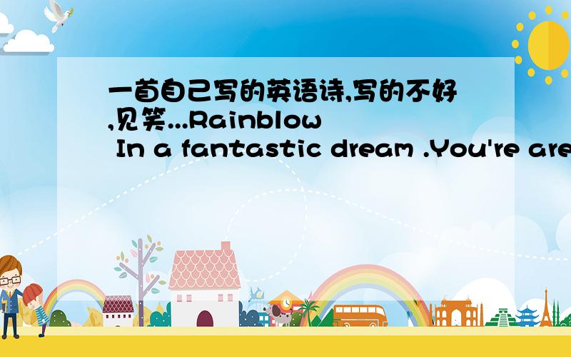 一首自己写的英语诗,写的不好,见笑...Rainblow In a fantastic dream .You're are dancing on the sky .As a angel fall into mortal's world .Words lose there meaning .中文翻译:在美丽的梦中,你在天际舞蹈,像一个跌落人间的