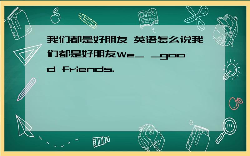 我们都是好朋友 英语怎么说我们都是好朋友We_ _good friends.