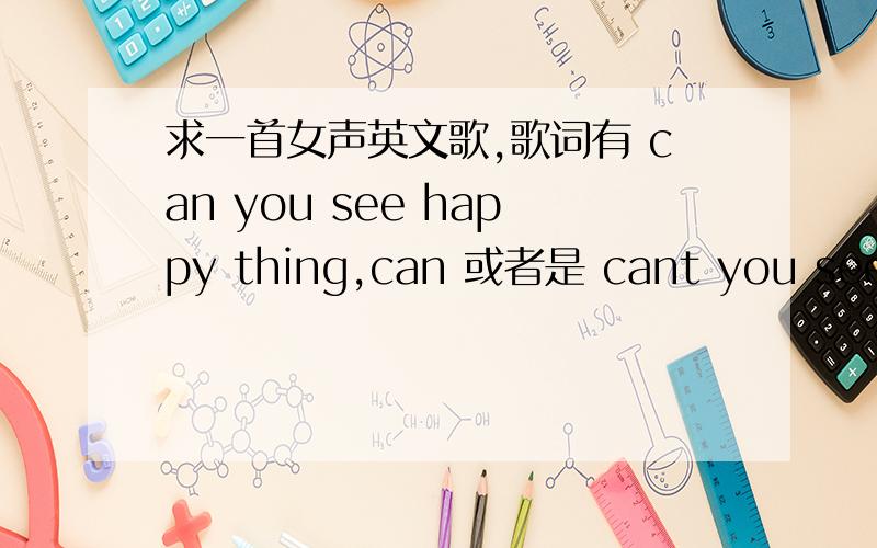 求一首女声英文歌,歌词有 can you see happy thing,can 或者是 cant you see,happy thing,at time bys?（这个听不清）,when you hurt,for the life,that you find you could broke away.其中可能有歌词听错了 大概如此.地址,这