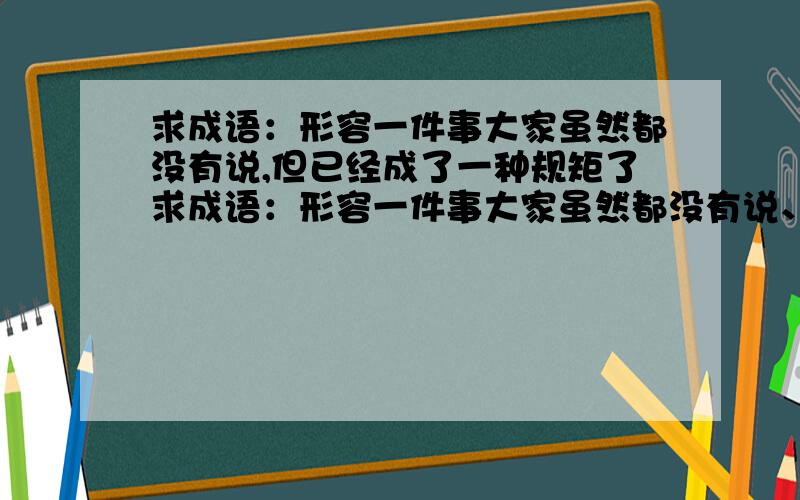 求成语：形容一件事大家虽然都没有说,但已经成了一种规矩了求成语：形容一件事大家虽然都没有说、没订什么规矩,但所有人都默认这件事.不是墨守成规不是 - - 是 XXX规 的.