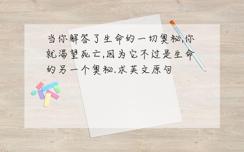 当你解答了生命的一切奥秘,你就渴望死亡,因为它不过是生命的另一个奥秘.求英文原句