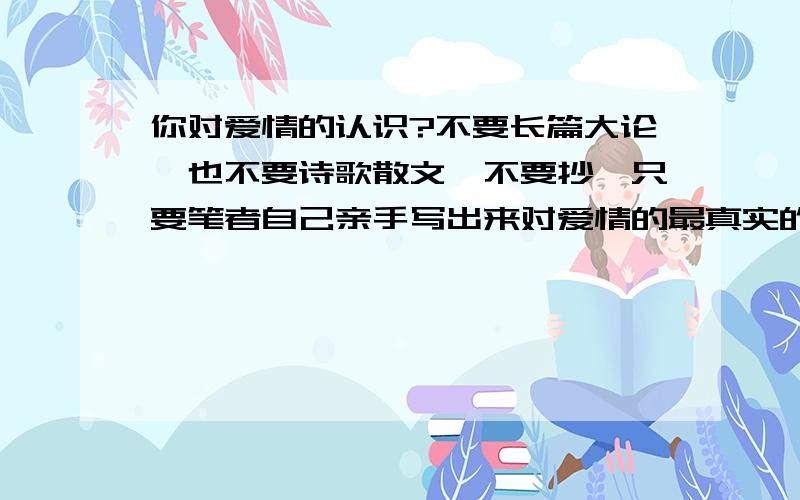 你对爱情的认识?不要长篇大论,也不要诗歌散文,不要抄,只要笔者自己亲手写出来对爱情的最真实的认识,几百字即可.谢谢 谢谢