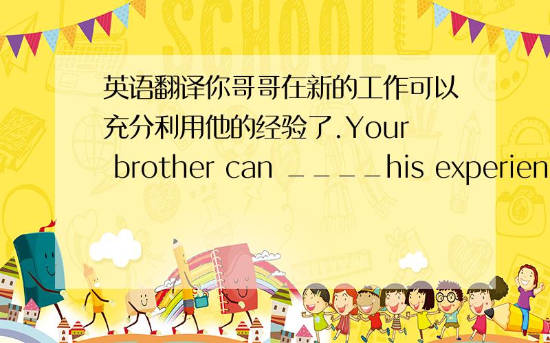 英语翻译你哥哥在新的工作可以充分利用他的经验了.Your brother can ____his experience _____ ______ _____ in the new job.