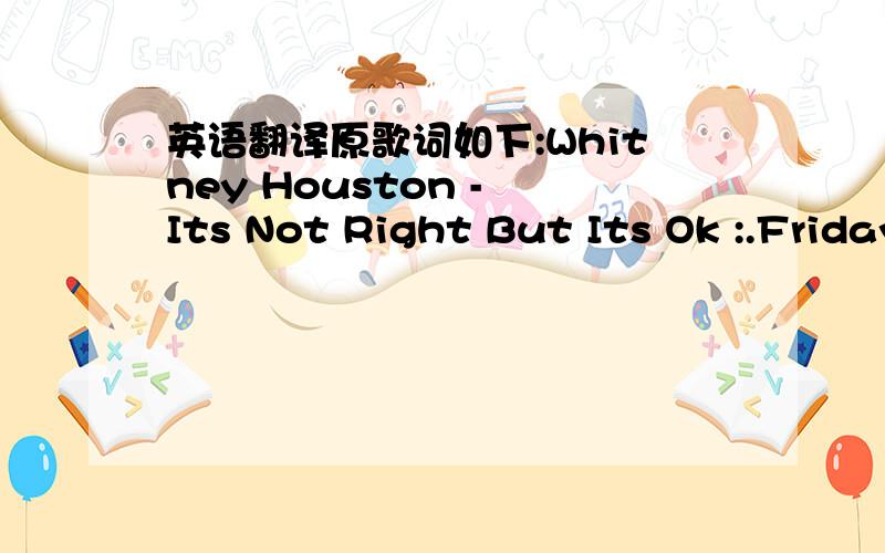 英语翻译原歌词如下:Whitney Houston - Its Not Right But Its Ok :.Friday night you and your boys went out to eat Then they hung out,but you came home around three If six of ya'll went out then four of you were really cheap 'Cause only two of y