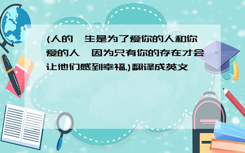 (人的一生是为了爱你的人和你爱的人,因为只有你的存在才会让他们感到幸福.)翻译成英文