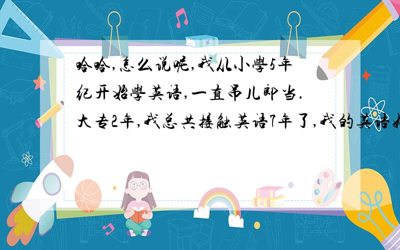 哈哈,怎么说呢,我从小学5年纪开始学英语,一直吊儿郎当.大专2年,我总共接触英语7年了,我的英语好烂啊,根本不能做到,心中想什么然后用英语流利的表达出来.语法错更是家常便饭了现在工作