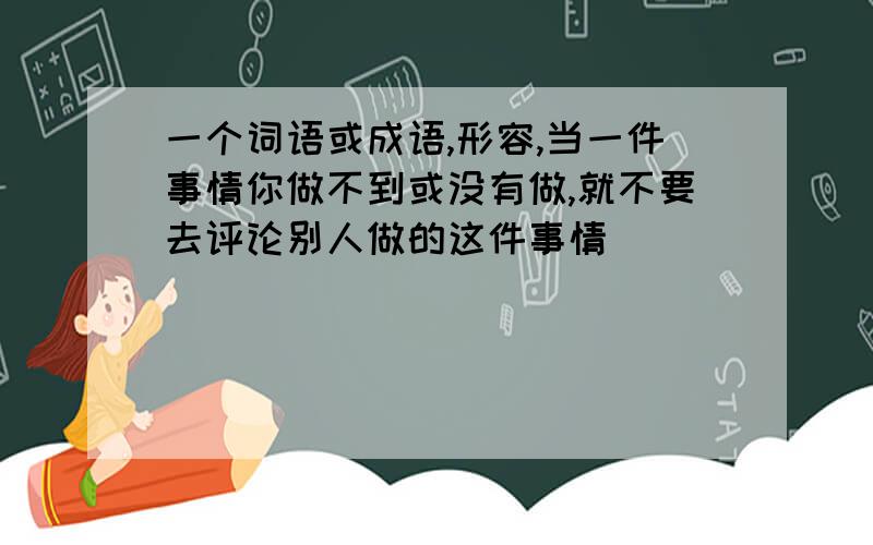 一个词语或成语,形容,当一件事情你做不到或没有做,就不要去评论别人做的这件事情