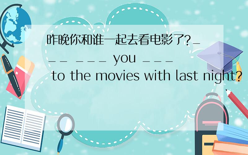 昨晚你和谁一起去看电影了?___ ___ you ___ to the movies with last night?