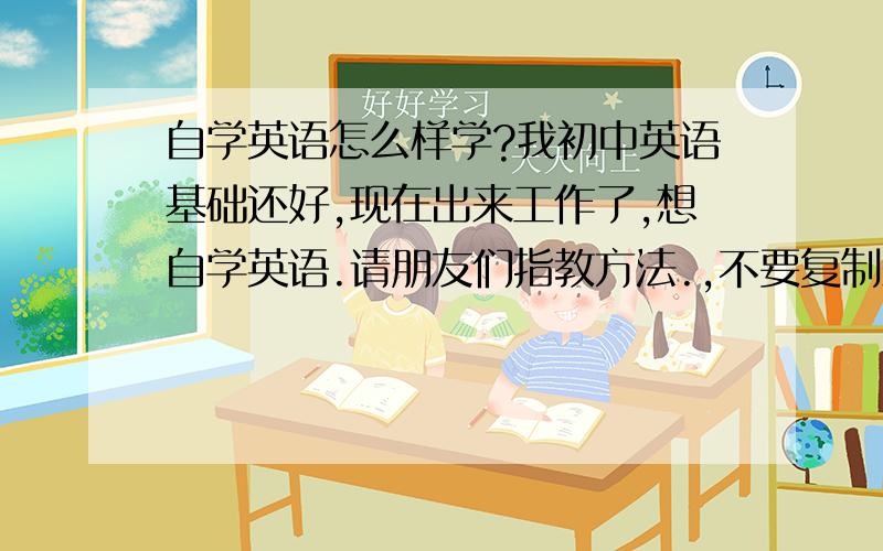 自学英语怎么样学?我初中英语基础还好,现在出来工作了,想自学英语.请朋友们指教方法.,不要复制来的