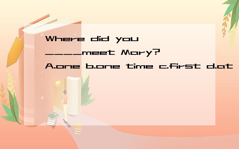 Where did you ____meet Mary?A.one b.one time c.first d.at first此题应该选哪1个?