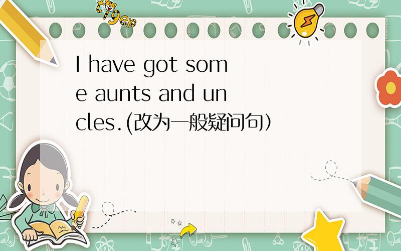 I have got some aunts and uncles.(改为一般疑问句）