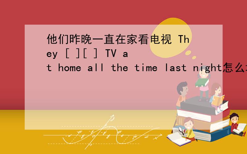 他们昨晚一直在家看电视 They [ ][ ] TV at home all the time last night怎么填