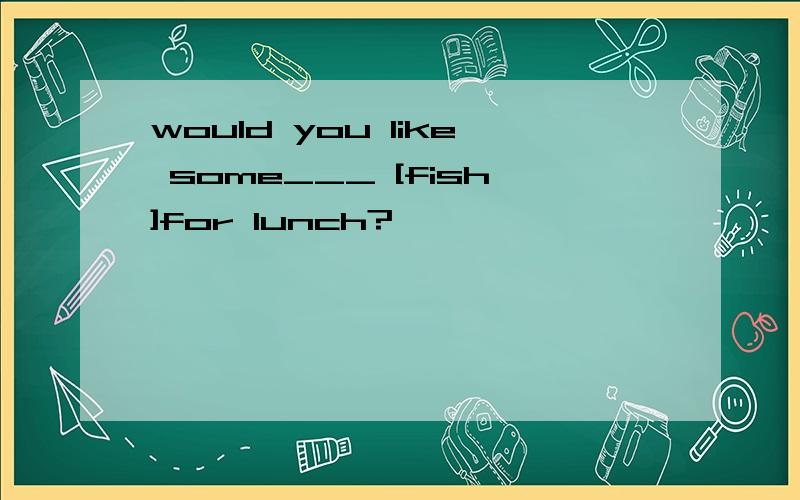 would you like some___ [fish]for lunch?