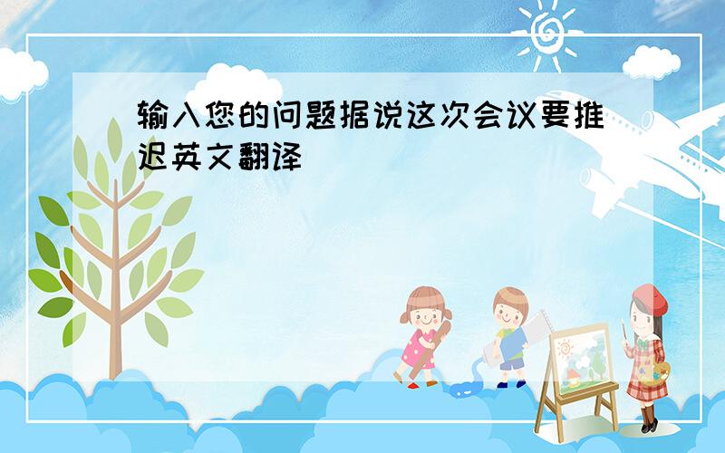 输入您的问题据说这次会议要推迟英文翻译