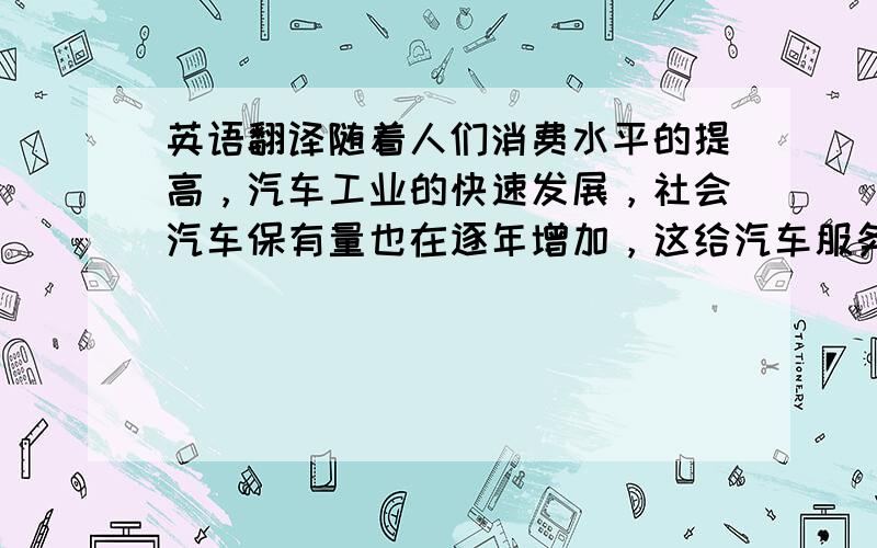 英语翻译随着人们消费水平的提高，汽车工业的快速发展，社会汽车保有量也在逐年增加，这给汽车服务行业带来更多的商机。如果把整车的销售看作是汽车市场的“车前市场”，那么汽车