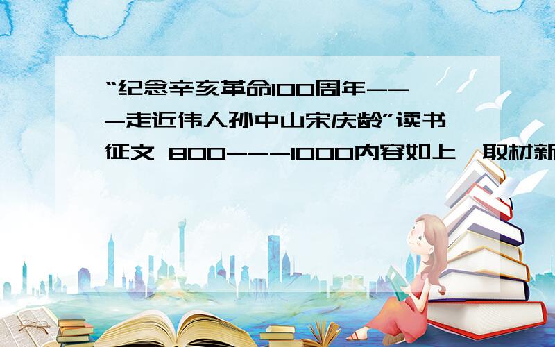 “纪念辛亥革命100周年---走近伟人孙中山宋庆龄”读书征文 800---1000内容如上,取材新颖,今天要上传的.写的好的话再加20-60分.