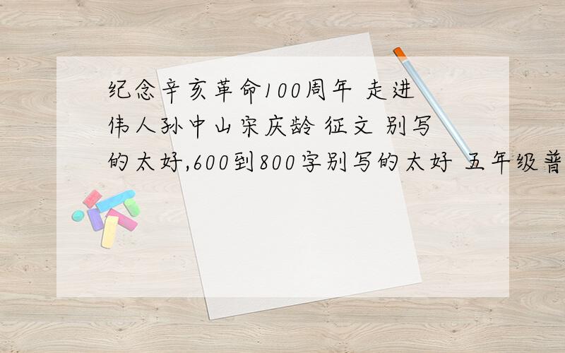 纪念辛亥革命100周年 走进伟人孙中山宋庆龄 征文 别写的太好,600到800字别写的太好 五年级普通人写的就可以了