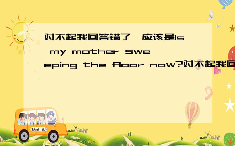 对不起我回答错了,应该是Is my mother sweeping the floor now?对不起我回答错了,应该是Is my mother sweeping the floor now?