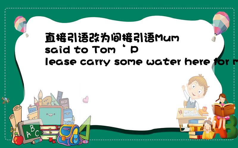 直接引语改为间接引语Mum said to Tom‘ Please carry some water here for me'Mum told Tom to carry some water there for her