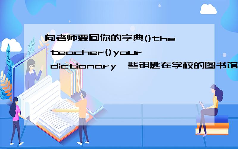 向老师要回你的字典()the teacher()your dictionary一些钥匙在学校的图书馆里.()()are in school library翻译