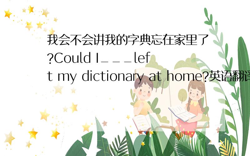 我会不会讲我的字典忘在家里了?Could I___left my dictionary at home?英语翻译