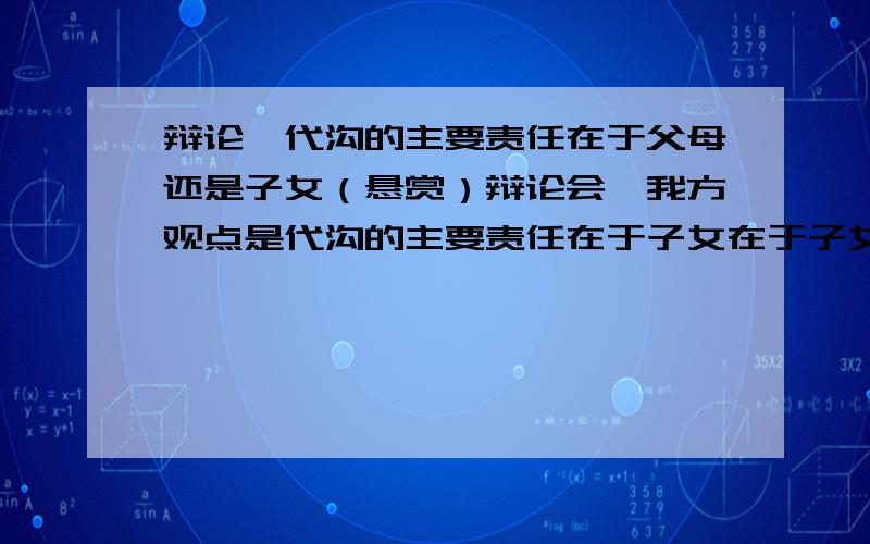 辩论,代沟的主要责任在于父母还是子女（悬赏）辩论会,我方观点是代沟的主要责任在于子女在于子女和在于父母的都要,关于在于父母的最好标出如何反驳