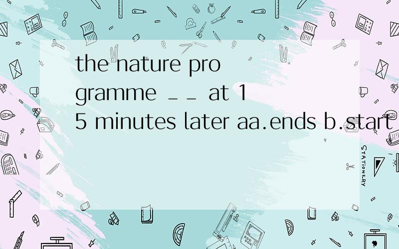 the nature programme ＿＿ at 15 minutes later aa.ends b.start c.watches 选哪个?为什么?