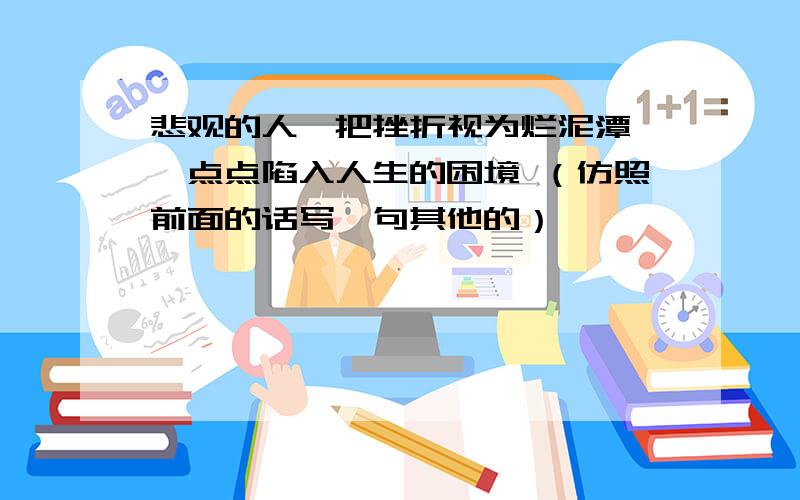 悲观的人,把挫折视为烂泥潭,一点点陷入人生的困境 （仿照前面的话写一句其他的）