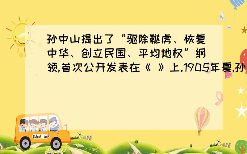 孙中山提出了“驱除鞑虏、恢复中华、创立民国、平均地权”纲领,首次公开发表在《 》上.1905年夏,孙中山在在日本联合兴中会、华兴会、光复会等革命团体成立了中国同盟会,并提出了“驱