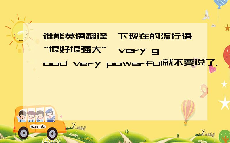 谁能英语翻译一下现在的流行语“很好很强大”,very good very powerful就不要说了.