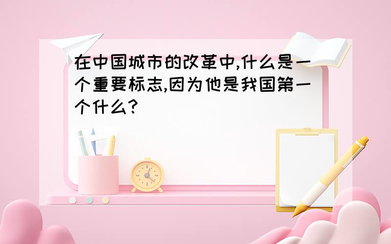 在中国城市的改革中,什么是一个重要标志,因为他是我国第一个什么?