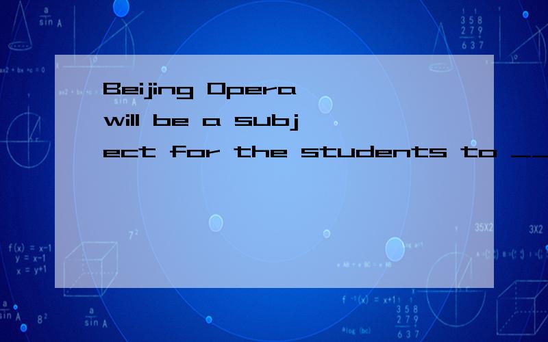 Beijing Opera will be a subject for the students to ____ in some schools in ShanghaiA.hear and relax B.learn and enjoy C.sing and feel D.act and protect